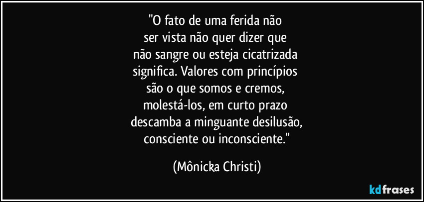 "O fato de uma ferida não 
ser vista não quer dizer que 
não sangre ou esteja cicatrizada 
significa. Valores  com princípios 
são o que somos e cremos, 
molestá-los, em curto prazo 
descamba a minguante desilusão,
 consciente ou inconsciente." (Mônicka Christi)