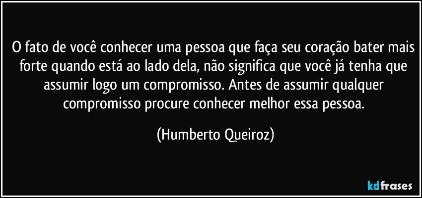 O fato de você conhecer uma pessoa que faça seu coração bater mais forte quando está ao lado dela, não significa que você já tenha que assumir logo um compromisso. Antes de assumir qualquer compromisso procure conhecer melhor essa pessoa. (Humberto Queiroz)