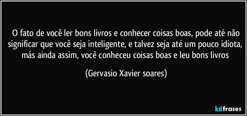 ⁠O fato de você ler bons livros e conhecer coisas boas, pode até não significar que você seja inteligente, e talvez seja até um pouco idiota, más ainda assim, você conheceu coisas boas e leu bons livros (Gervasio Xavier soares)