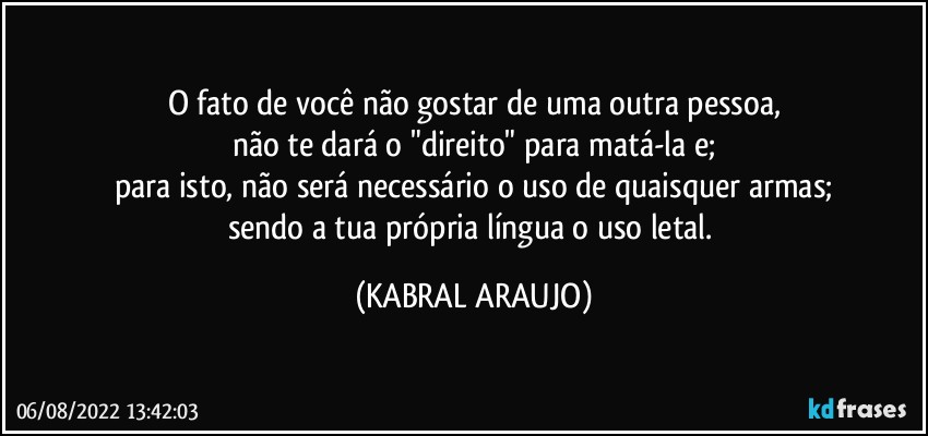 O fato de você não gostar de uma outra pessoa,
não te dará o "direito" para matá-la e;
para isto, não será necessário o uso de quaisquer armas;
sendo a tua própria língua o uso letal. (KABRAL ARAUJO)