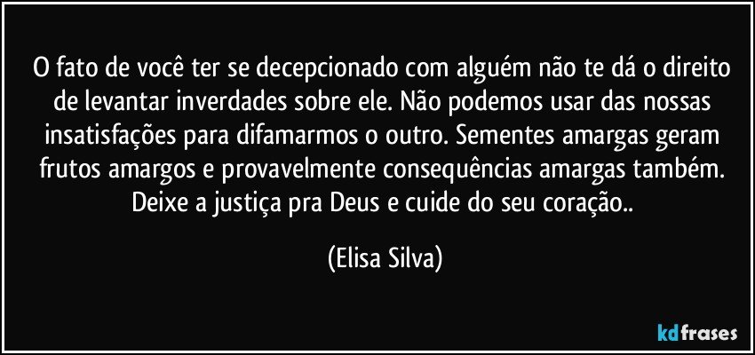 O fato de você ter se decepcionado com alguém não te dá o direito de levantar inverdades sobre ele. Não podemos usar das nossas insatisfações para difamarmos o outro. Sementes amargas geram frutos amargos e provavelmente consequências amargas também. Deixe a justiça pra Deus e cuide do seu coração.. (Elisa Silva)