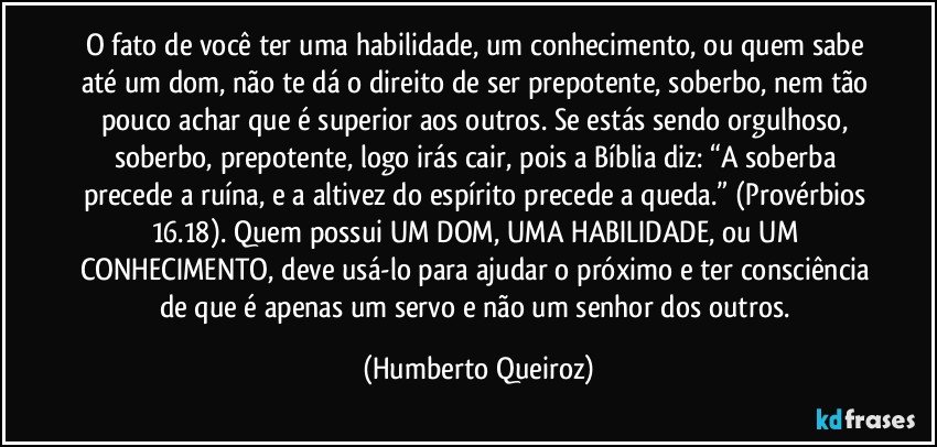 O fato de você ter uma habilidade, um conhecimento, ou quem sabe até um dom, não te dá o direito de ser prepotente, soberbo, nem tão pouco achar que é superior aos outros. Se estás sendo orgulhoso, soberbo, prepotente, logo irás cair, pois a Bíblia diz: “A soberba precede a ruína, e a altivez do espírito precede a queda.” (Provérbios 16.18). Quem possui UM DOM, UMA HABILIDADE, ou UM CONHECIMENTO, deve usá-lo para ajudar o próximo e ter consciência de que é apenas um servo e não um senhor dos outros. (Humberto Queiroz)