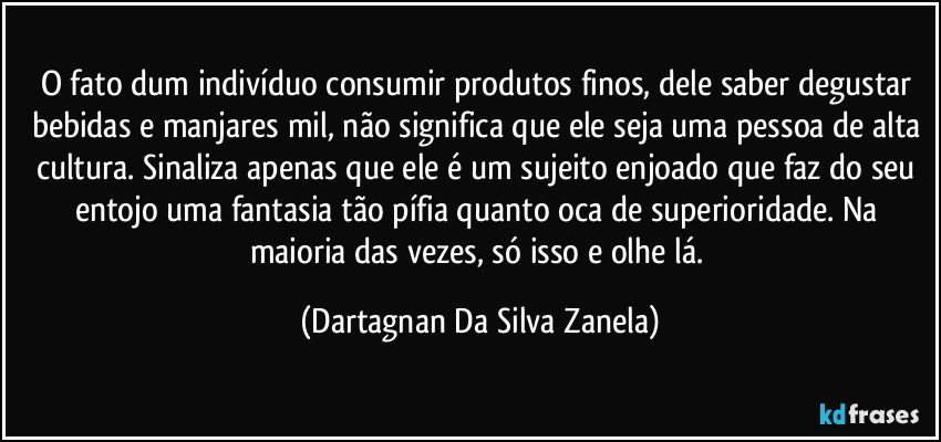 O fato dum indivíduo consumir produtos finos, dele saber degustar bebidas e manjares mil, não significa que ele seja uma pessoa de alta cultura. Sinaliza apenas que ele é um sujeito enjoado que faz do seu entojo uma fantasia tão pífia quanto oca de superioridade. Na maioria das vezes, só isso e olhe lá. (Dartagnan Da Silva Zanela)