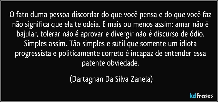 O fato duma pessoa discordar do que você pensa e do que você faz não significa que ela te odeia. É mais ou menos assim: amar não é bajular, tolerar não é aprovar e divergir não é discurso de ódio. Simples assim. Tão simples e sutil que somente um idiota progressista e politicamente correto é incapaz de entender essa patente obviedade. (Dartagnan Da Silva Zanela)