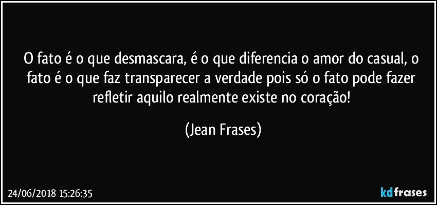 O fato é o que desmascara, é o que diferencia o amor do casual, o fato é o que faz transparecer a verdade pois só o fato pode fazer refletir aquilo realmente existe no coração! (Jean Frases)