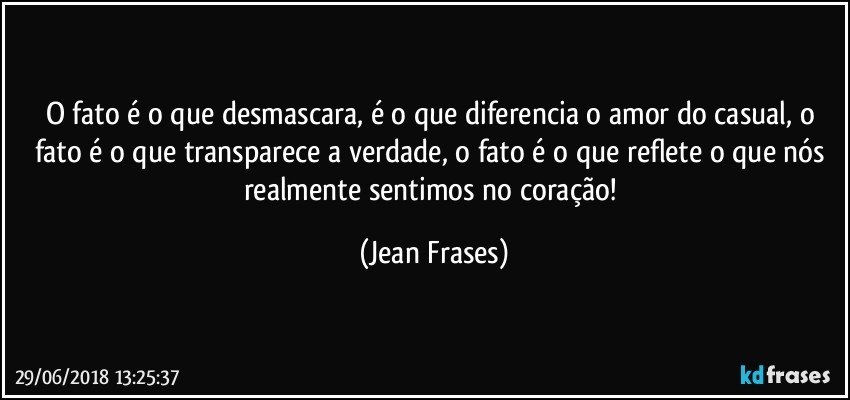 O fato é o que desmascara, é o que diferencia o amor do casual, o fato é o que transparece a verdade, o fato é o que reflete o que nós realmente sentimos no coração! (Jean Frases)