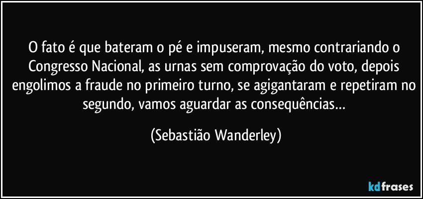 O fato é que bateram o pé e impuseram, mesmo contrariando o Congresso Nacional, as urnas sem comprovação do voto, depois engolimos a fraude no primeiro turno, se agigantaram e repetiram no segundo, vamos aguardar as consequências… (Sebastião Wanderley)