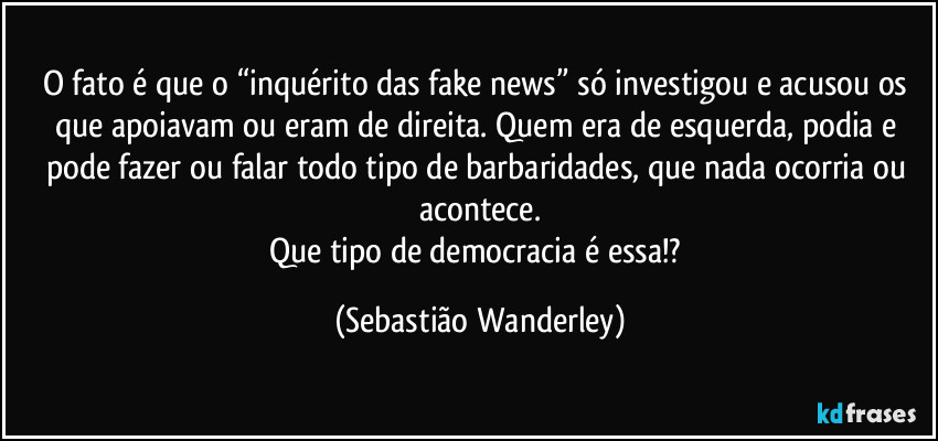 O fato é que o “inquérito das fake news” só investigou e acusou os que apoiavam ou eram de direita. Quem era de esquerda, podia e pode fazer ou falar todo tipo de barbaridades, que nada ocorria ou acontece.
Que tipo de democracia é essa!? (Sebastião Wanderley)