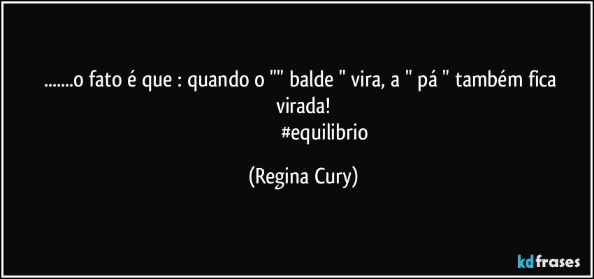 ...o fato é que : quando o "" balde " vira, a " pá "  também fica virada!
                                   #equilibrio (Regina Cury)