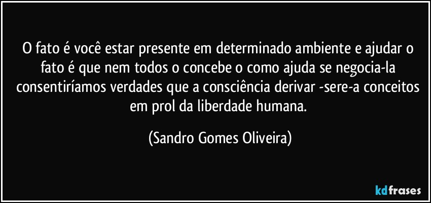 O fato é você estar presente em determinado  ambiente e ajudar o fato é que nem todos o concebe o como ajuda se negocia-la consentiríamos verdades que a consciência derivar -sere-a conceitos em prol da liberdade humana. (Sandro Gomes Oliveira)