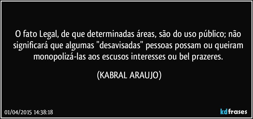 O fato Legal, de que determinadas áreas, são do uso público; não significará que algumas "desavisadas" pessoas possam ou queiram monopolizá-las aos escusos interesses ou bel prazeres. (KABRAL ARAUJO)