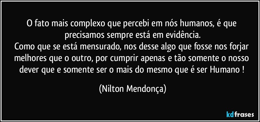 O fato mais complexo que percebi em nós humanos, é que precisamos sempre está em evidência.
Como que se está mensurado, nos desse algo que fosse nos forjar melhores que o outro, por cumprir apenas e tão somente o nosso dever que e somente ser o mais do mesmo que é ser Humano ! (Nilton Mendonça)