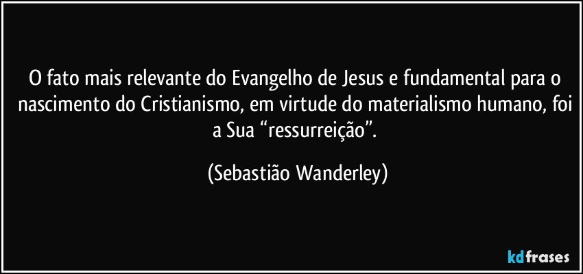 O fato mais relevante do Evangelho de Jesus e fundamental para o nascimento do Cristianismo, em virtude do materialismo humano, foi a Sua “ressurreição”. (Sebastião Wanderley)