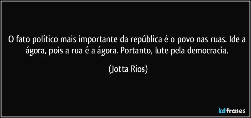 O fato político mais importante da república é o povo nas ruas. Ide a ágora, pois a rua é a ágora. Portanto, lute pela democracia. (Jotta Rios)