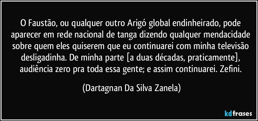 O Faustão, ou qualquer outro Arigó global endinheirado, pode aparecer em rede nacional de tanga dizendo qualquer mendacidade sobre quem eles quiserem que eu continuarei com minha televisão desligadinha. De minha parte [a duas décadas, praticamente], audiência zero pra toda essa gente; e assim continuarei. Zefini. (Dartagnan Da Silva Zanela)