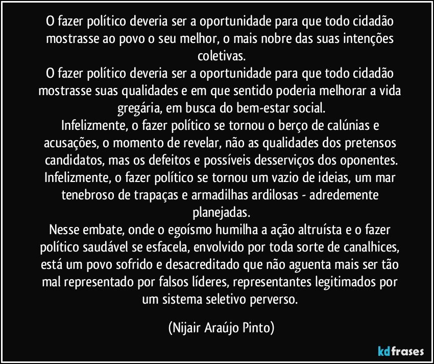 O fazer político deveria ser a oportunidade para que todo cidadão mostrasse ao povo o seu melhor, o mais nobre das suas intenções coletivas.
O fazer político deveria ser a oportunidade para que todo cidadão mostrasse suas qualidades e em que sentido poderia melhorar a vida gregária, em busca do bem-estar social.
Infelizmente, o fazer político se tornou o berço de calúnias e acusações, o momento de revelar, não as qualidades dos pretensos candidatos, mas os defeitos e possíveis desserviços dos oponentes.
Infelizmente, o fazer político se tornou um vazio de ideias, um mar tenebroso de trapaças e armadilhas ardilosas - adredemente planejadas.
Nesse embate, onde o egoísmo humilha a ação altruísta e o fazer político saudável se esfacela, envolvido por toda sorte de canalhices, está um povo sofrido e desacreditado que não aguenta mais ser tão mal representado por falsos líderes, representantes legitimados por um sistema seletivo perverso. (Nijair Araújo Pinto)