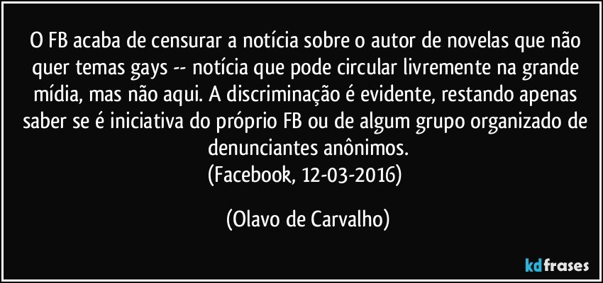 O FB acaba de censurar a notícia sobre o autor de novelas que não quer temas gays -- notícia que pode circular livremente na grande mídia, mas não aqui. A discriminação é evidente, restando apenas saber se é iniciativa do próprio FB ou de algum grupo organizado de denunciantes anônimos.
(Facebook, 12-03-2016) (Olavo de Carvalho)