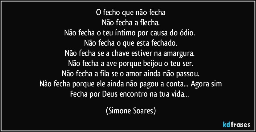 O fecho que não fecha
Não fecha a flecha.
Não fecha o teu íntimo por causa do ódio. 
Não fecha o que esta fechado.
Não fecha se a chave estiver na amargura. 
Não fecha a ave porque beijou o teu ser.
Não fecha a fila se o amor ainda não passou.
Não fecha porque ele ainda não pagou a conta... Agora sim
Fecha por Deus encontro na tua vida... (Simone Soares)