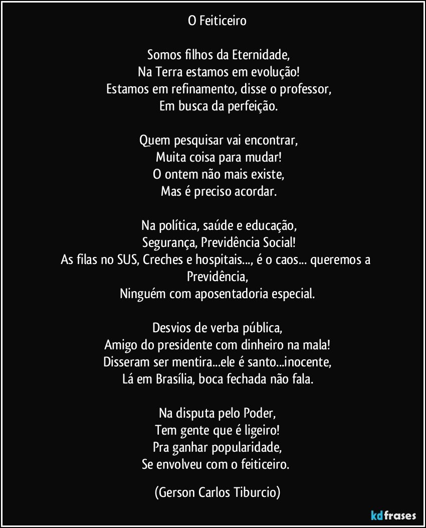 O Feiticeiro

  Somos filhos da Eternidade,
   Na Terra estamos em evolução!
  Estamos em refinamento, disse o professor,
  Em busca da perfeição.

 Quem pesquisar vai encontrar,
 Muita coisa para mudar!
 O ontem não mais existe,
 Mas é preciso acordar.

 Na política, saúde e educação,
 Segurança, Previdência Social!
As filas no SUS, Creches e hospitais..., é o caos... queremos a Previdência,
Ninguém com aposentadoria especial.

Desvios de verba pública,
Amigo do presidente com dinheiro na mala!
Disseram ser mentira...ele é santo...inocente,
Lá em Brasília, boca fechada não fala.

Na disputa pelo Poder,
Tem gente que é ligeiro!
Pra ganhar popularidade,
Se envolveu com o feiticeiro. (Gerson Carlos Tiburcio)