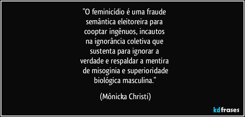 "O feminicídio é uma fraude 
semântica eleitoreira para 
cooptar ingênuos, incautos 
na ignorância coletiva que 
sustenta para ignorar a 
verdade e respaldar a mentira 
de misoginia e superioridade
 biológica masculina." (Mônicka Christi)