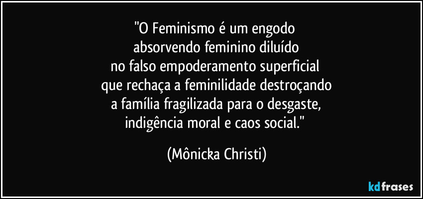 "O Feminismo é um engodo 
absorvendo feminino diluído
no falso empoderamento superficial 
que rechaça a feminilidade destroçando
a família fragilizada para o desgaste,
indigência moral e caos social." (Mônicka Christi)