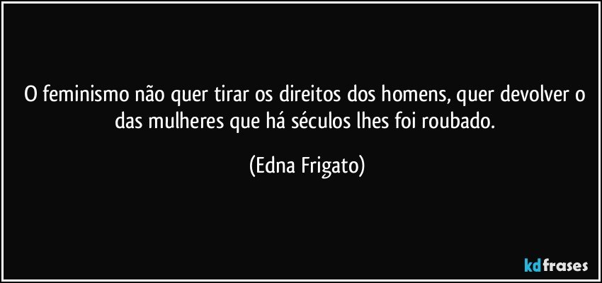 O feminismo não quer tirar os direitos dos homens, quer devolver o das mulheres que há séculos lhes foi roubado. (Edna Frigato)