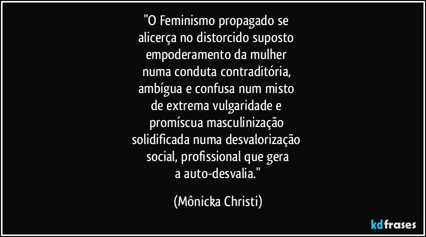 "O Feminismo propagado se 
alicerça no distorcido suposto 
empoderamento da mulher 
numa conduta contraditória, 
ambígua e confusa num misto 
de extrema vulgaridade e 
promíscua masculinização 
solidificada numa desvalorização 
social, profissional que gera
 a auto-desvalia." (Mônicka Christi)