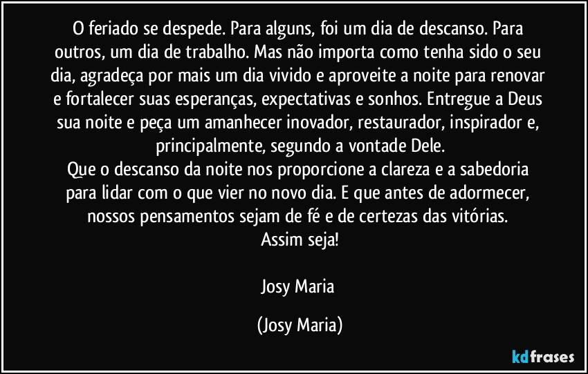 O feriado se despede. Para alguns, foi um dia de descanso. Para outros, um dia de trabalho. Mas não importa como tenha sido o seu dia, agradeça por mais um dia vivido e aproveite a noite para renovar e fortalecer suas esperanças, expectativas e sonhos. Entregue a Deus sua noite e peça um amanhecer inovador, restaurador, inspirador e, principalmente, segundo a vontade Dele.
Que o descanso da noite nos proporcione a clareza e a sabedoria para lidar com o que vier no novo dia. E que antes de adormecer, nossos pensamentos sejam de fé e de certezas das vitórias. 
Assim seja!

Josy Maria (Josy Maria)