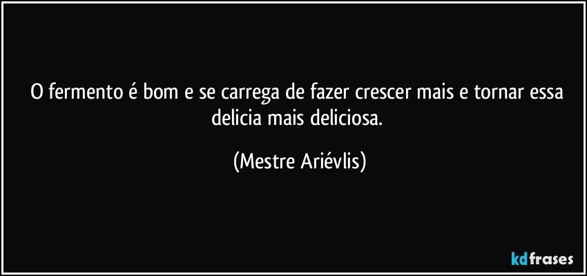 O fermento é bom e se carrega de fazer crescer mais e tornar essa delicia mais deliciosa. (Mestre Ariévlis)