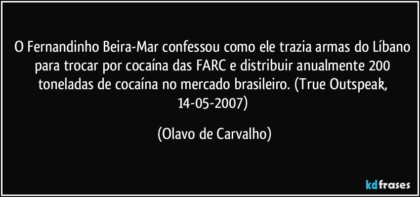 O Fernandinho Beira-Mar confessou como ele trazia armas do Líbano para trocar por cocaína das FARC e distribuir anualmente 200 toneladas de cocaína no mercado brasileiro. (True Outspeak, 14-05-2007) (Olavo de Carvalho)