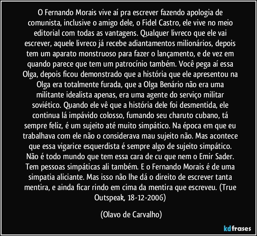 O Fernando Morais vive aí pra escrever fazendo apologia de comunista, inclusive o amigo dele, o Fidel Castro, ele vive no meio editorial com todas as vantagens. Qualquer livreco que ele vai escrever, aquele livreco já recebe adiantamentos milionários, depois tem um aparato monstruoso para fazer o lançamento, e de vez em quando parece que tem um patrocínio também. Você pega aí essa Olga, depois ficou demonstrado que a história que ele apresentou na Olga era totalmente furada, que a Olga Benário não era uma militante idealista apenas, era uma agente do serviço militar soviético. Quando ele vê que a história dele foi desmentida, ele continua lá impávido colosso, fumando seu charuto cubano, tá sempre feliz, é um sujeito até muito simpático. Na época em que eu trabalhava com ele não o considerava mau sujeito não. Mas acontece que essa vigarice esquerdista é sempre algo de sujeito simpático. Não é todo mundo que tem essa cara de cu que nem o Emir Sader. Tem pessoas simpáticas ali também. E o Fernando Morais é de uma simpatia aliciante. Mas isso não lhe dá o direito de escrever tanta mentira, e ainda ficar rindo em cima da mentira que escreveu. (True Outspeak, 18-12-2006) (Olavo de Carvalho)