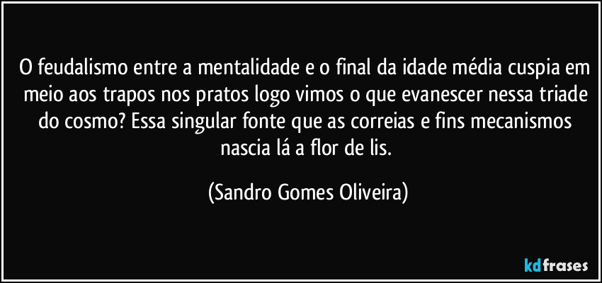 O feudalismo entre a mentalidade e o final da idade média cuspia em meio aos trapos nos pratos logo vimos o que evanescer nessa triade do cosmo? Essa singular fonte que as correias e fins mecanismos nascia lá a flor de lis. (Sandro Gomes Oliveira)