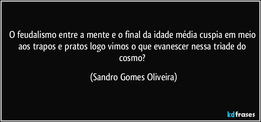 O feudalismo entre a mente e o final da idade média cuspia em meio aos trapos e pratos logo vimos o que evanescer nessa triade do cosmo? (Sandro Gomes Oliveira)