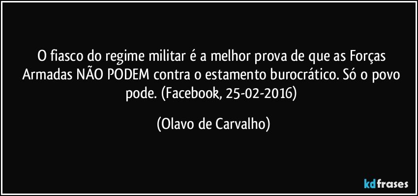 O fiasco do regime militar é a melhor prova de que as Forças Armadas NÃO PODEM contra o estamento burocrático. Só o povo pode. (Facebook, 25-02-2016) (Olavo de Carvalho)