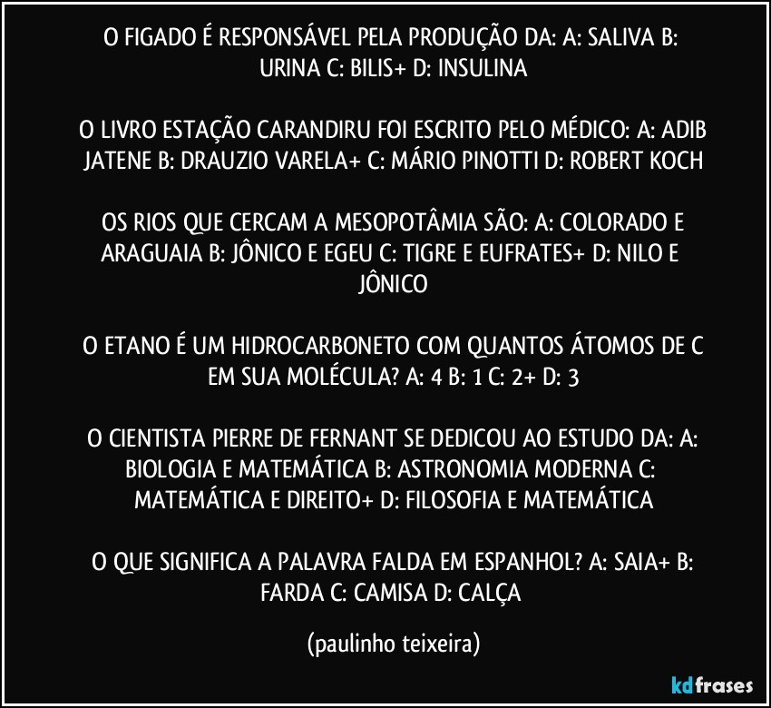 O FIGADO É RESPONSÁVEL PELA PRODUÇÃO DA:  A: SALIVA  B: URINA  C: BILIS+  D: INSULINA

 O LIVRO ESTAÇÃO CARANDIRU FOI ESCRITO PELO MÉDICO:  A: ADIB JATENE  B: DRAUZIO VARELA+  C: MÁRIO PINOTTI  D: ROBERT KOCH

 OS RIOS QUE CERCAM A MESOPOTÂMIA SÃO:  A: COLORADO E ARAGUAIA  B: JÔNICO E EGEU  C: TIGRE E EUFRATES+  D: NILO E JÔNICO

 O ETANO É UM HIDROCARBONETO COM QUANTOS ÁTOMOS DE C EM SUA MOLÉCULA?  A: 4  B: 1  C: 2+  D: 3

 O CIENTISTA PIERRE DE FERNANT SE DEDICOU AO ESTUDO DA:  A: BIOLOGIA E MATEMÁTICA  B: ASTRONOMIA MODERNA  C: MATEMÁTICA E DIREITO+  D: FILOSOFIA E MATEMÁTICA

 O QUE SIGNIFICA A PALAVRA FALDA EM ESPANHOL?  A: SAIA+  B: FARDA  C: CAMISA  D: CALÇA (paulinho teixeira)