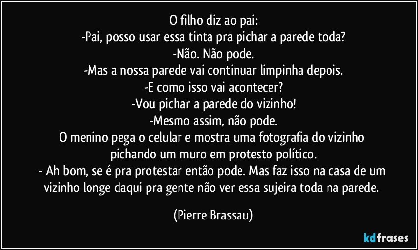 O filho diz ao pai:
-Pai, posso usar essa tinta pra pichar a parede toda?
-Não. Não pode.
-Mas a nossa parede vai continuar limpinha depois.
-E como isso vai acontecer?
-Vou pichar a parede do vizinho!
-Mesmo assim, não pode.
O menino pega o celular e mostra uma fotografia do vizinho pichando um muro em protesto político.
- Ah bom, se é pra protestar então pode. Mas faz isso na casa de um vizinho longe daqui pra gente não ver essa sujeira toda na parede. (Pierre Brassau)