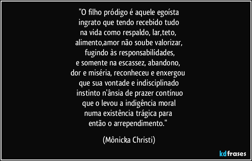 "O filho pródigo é aquele egoísta
 ingrato que tendo recebido tudo 
na vida como  respaldo, lar,teto, 
alimento,amor não soube valorizar,
 fugindo às responsabilidades,
e somente na escassez, abandono, 
dor e miséria, reconheceu e enxergou 
que sua vontade e indisciplinado
 instinto n'ânsia de prazer contínuo
 que o levou a indigência moral 
numa existência trágica para 
então o arrependimento." (Mônicka Christi)