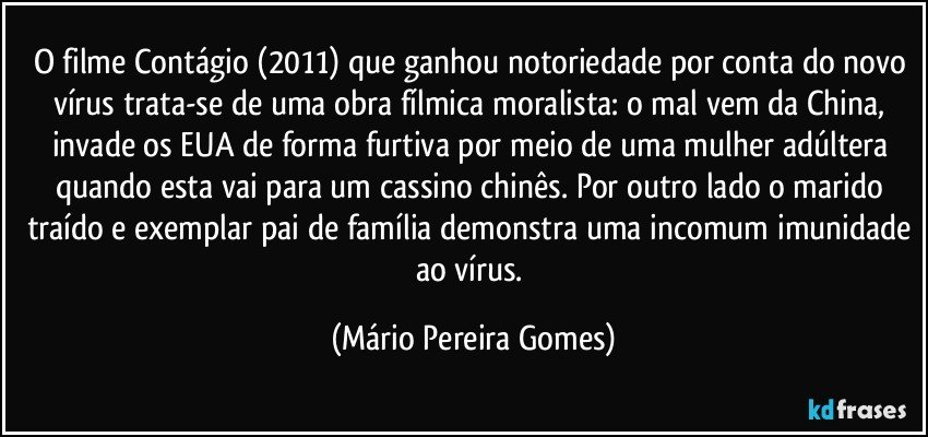 O filme Contágio (2011) que ganhou notoriedade por conta do novo vírus trata-se de uma obra fílmica moralista: o mal vem da China, invade os EUA de forma furtiva por meio de uma mulher adúltera quando esta vai para um cassino chinês. Por outro lado o marido traído e exemplar pai de família demonstra uma incomum imunidade ao vírus. (Mário Pereira Gomes)