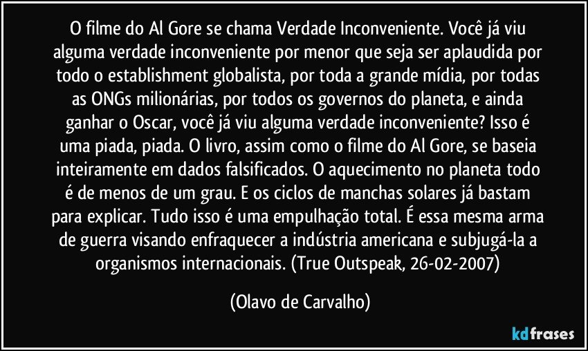 O filme do Al Gore se chama Verdade Inconveniente. Você já viu alguma verdade inconveniente por menor que seja ser aplaudida por todo o establishment globalista, por toda a grande mídia, por todas as ONGs milionárias, por todos os governos do planeta, e ainda ganhar o Oscar, você já viu alguma verdade inconveniente? Isso é uma piada, piada. O livro, assim como o filme do Al Gore, se baseia inteiramente em dados falsificados. O aquecimento no planeta todo é de menos de um grau. E os ciclos de manchas solares já bastam para explicar. Tudo isso é uma empulhação total. É essa mesma arma de guerra visando enfraquecer a indústria americana e subjugá-la a organismos internacionais. (True Outspeak, 26-02-2007) (Olavo de Carvalho)