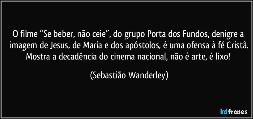 O filme “Se beber, não ceie”, do grupo Porta dos Fundos, denigre a imagem de Jesus, de Maria e dos apóstolos, é uma ofensa à fé Cristã.
Mostra a decadência do cinema nacional, não é arte, é lixo! (Sebastião Wanderley)