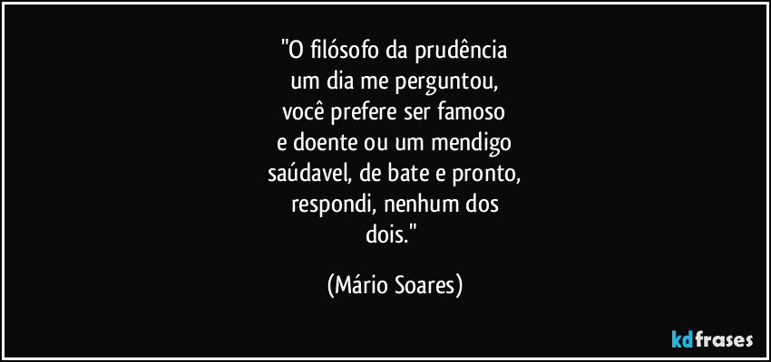 "O filósofo da prudência
um dia me perguntou,
você prefere ser famoso
e doente ou um mendigo
saúdavel, de bate e pronto,
respondi, nenhum dos
dois." (Mário Soares)