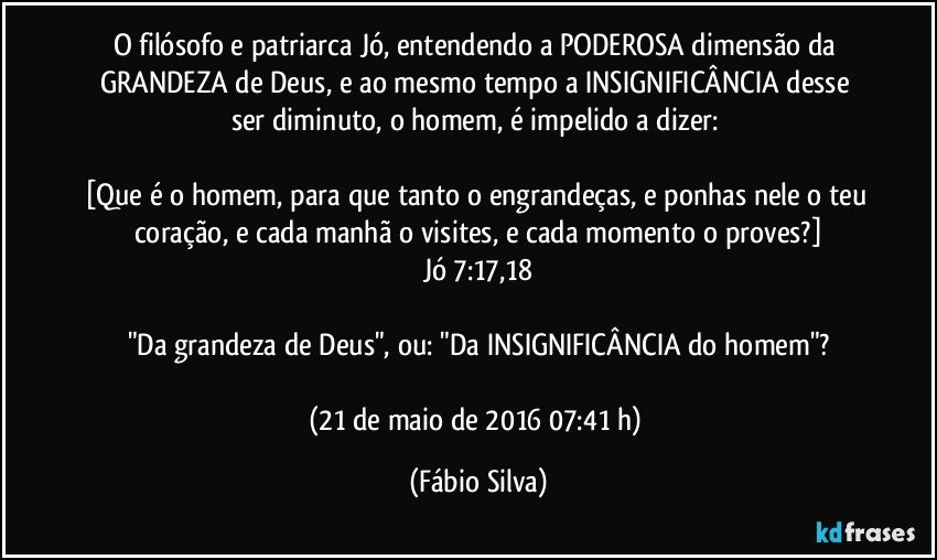 O filósofo e patriarca Jó, entendendo a PODEROSA dimensão da GRANDEZA de Deus, e ao mesmo tempo a INSIGNIFICÂNCIA desse ser diminuto, o homem, é impelido a dizer: 

[Que é o homem, para que tanto o engrandeças, e ponhas nele o teu coração, e cada manhã o visites, e cada momento o proves?]
Jó 7:17,18

"Da grandeza de Deus", ou: "Da INSIGNIFICÂNCIA do homem"?

(21 de maio de 2016 07:41 h) (Fábio Silva)