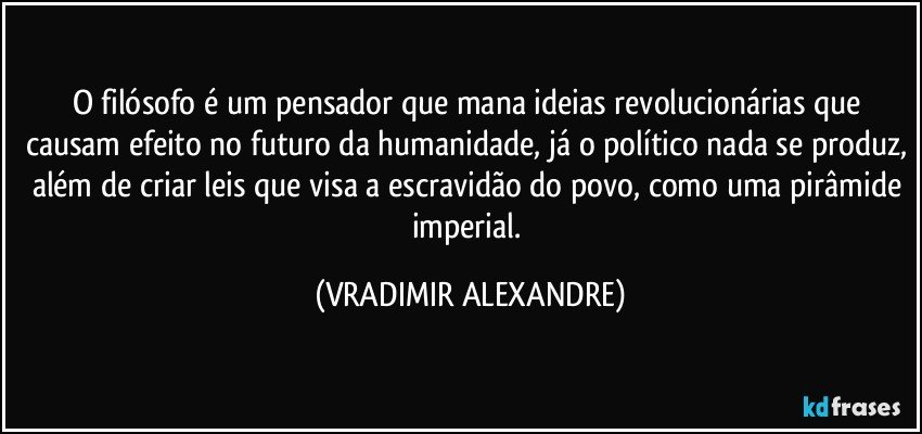 O filósofo é um pensador que mana ideias revolucionárias que causam efeito no futuro da humanidade, já o político nada se produz, além de criar leis que visa a escravidão do povo, como uma pirâmide imperial. (VRADIMIR ALEXANDRE)