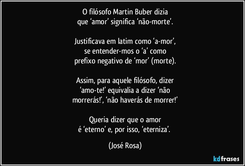 O filósofo Martin Buber dizia
que ‘amor’ significa ‘não-morte’.

Justificava em latim como ‘a-mor’,
se entender-mos o ‘a’ como
prefixo negativo de ‘mor’ (morte).

Assim, para aquele filósofo, dizer
‘amo-te!’ equivalia a dizer ‘não
morrerás!’, ‘não haverás de morrer!’

Queria dizer que o amor
é ‘eterno’ e, por isso, ‘eterniza’. (José Rosa)