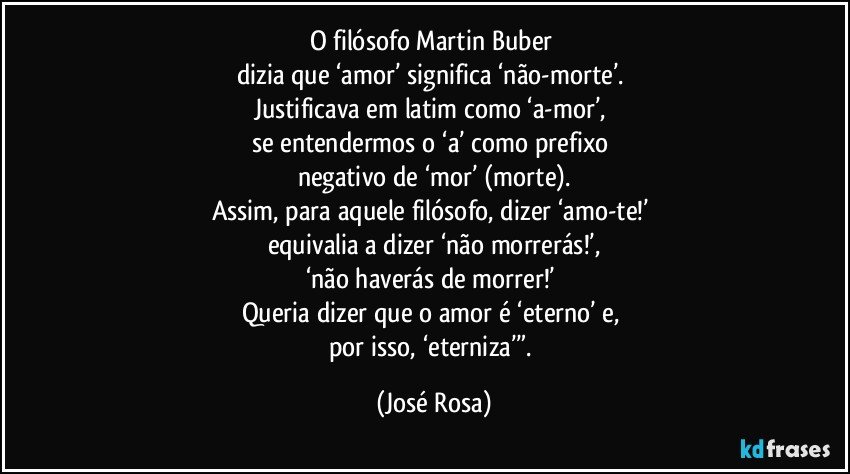 O filósofo Martin Buber 
dizia que ‘amor’ significa ‘não-morte’. 
Justificava em latim como ‘a-mor’, 
se entendermos o ‘a’ como prefixo 
negativo de ‘mor’ (morte).
Assim, para aquele filósofo, dizer ‘amo-te!’ 
equivalia a dizer ‘não morrerás!’,
‘não haverás de morrer!’ 
Queria dizer que o amor é ‘eterno’ e, 
por isso, ‘eterniza’”. (José Rosa)