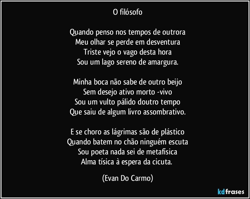 O filósofo

Quando penso nos tempos de outrora
Meu olhar se perde em desventura
Triste vejo o vago desta hora
Sou um lago sereno de amargura.

Minha boca não sabe de outro beijo
Sem desejo ativo morto -vivo
Sou um vulto pálido doutro tempo
Que saiu de algum livro assombrativo.

E se choro as lágrimas são de plástico
Quando batem no chão ninguém escuta
Sou poeta nada sei de metafísica
Alma tísica à espera da cicuta. (Evan Do Carmo)