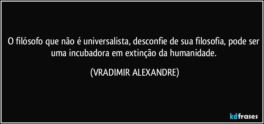 O filósofo que não é universalista, desconfie de sua filosofia, pode ser uma incubadora em extinção da humanidade. (VRADIMIR ALEXANDRE)