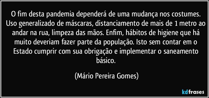 O fim desta pandemia dependerá de uma mudança nos costumes. Uso generalizado de máscaras, distanciamento de mais de 1 metro ao andar na rua, limpeza das mãos. Enfim, hábitos de higiene que há muito deveriam fazer parte da população. Isto sem contar em o Estado cumprir com sua obrigação e implementar o saneamento básico. (Mário Pereira Gomes)