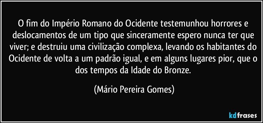 O fim do Império Romano do Ocidente testemunhou horrores e deslocamentos de um tipo que sinceramente espero nunca ter que viver; e destruiu uma civilização complexa, levando os habitantes do Ocidente de volta a um padrão igual, e em alguns lugares pior, que o dos tempos da Idade do Bronze. (Mário Pereira Gomes)