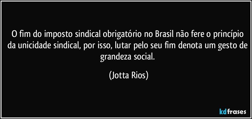 O fim do imposto sindical obrigatório no Brasil não fere o princípio da unicidade sindical, por isso, lutar pelo seu fim denota um gesto de grandeza social. (Jotta Rios)